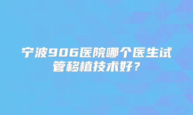 宁波906医院哪个医生试管移植技术好？