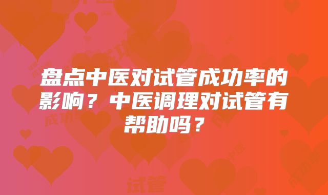 盘点中医对试管成功率的影响？中医调理对试管有帮助吗？