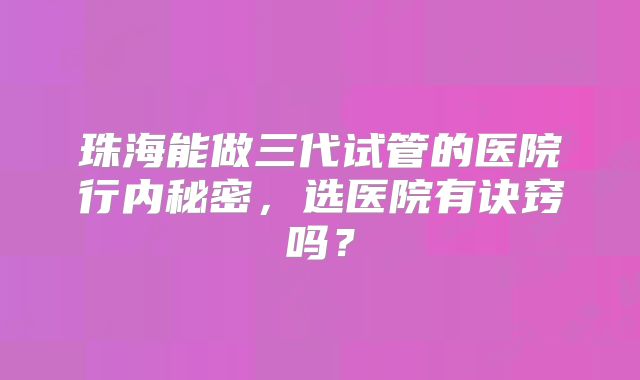 珠海能做三代试管的医院行内秘密，选医院有诀窍吗？