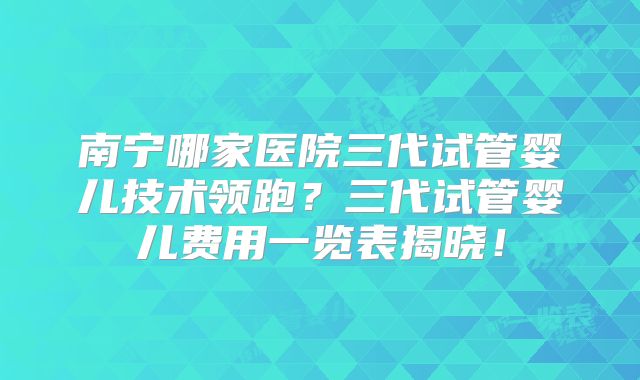 南宁哪家医院三代试管婴儿技术领跑？三代试管婴儿费用一览表揭晓！