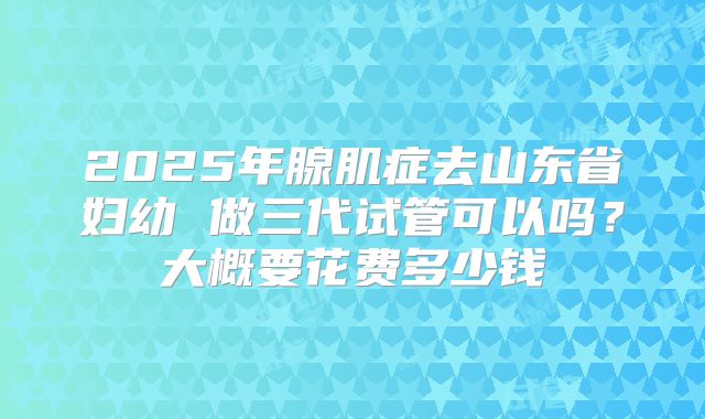 2025年腺肌症去山东省妇幼 做三代试管可以吗?大概要花费多少钱