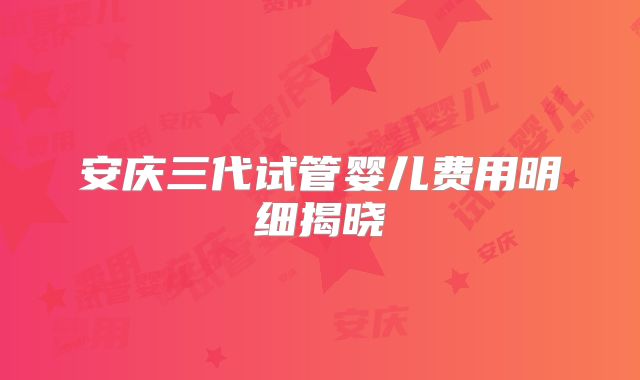 安庆三代试管婴儿费用明细揭晓