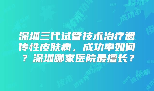 深圳三代试管技术治疗遗传性皮肤病,成功率如何?深圳哪家医院最擅长?