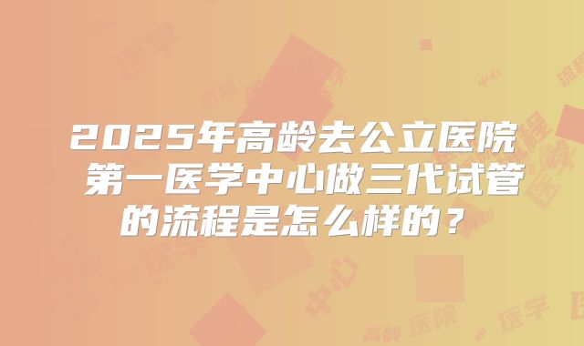 2025年高龄去公立医院 第一医学中心做三代试管的流程是怎么样的？