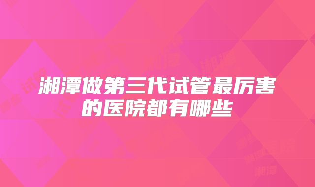 湘潭做第三代试管最厉害的医院都有哪些