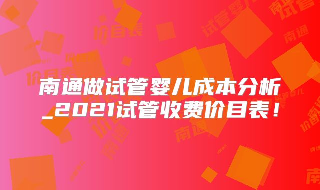 南通做试管婴儿成本分析_2021试管收费价目表!