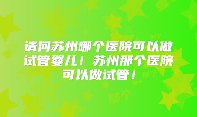 请问苏州哪个医院可以做试管婴儿！苏州那个医院可以做试管！