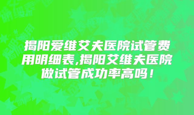 揭阳爱维艾夫医院试管费用明细表,揭阳艾维夫医院做试管成功率高吗！