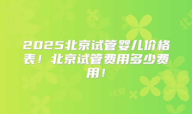 2025北京试管婴儿价格表!北京试管费用多少费用!