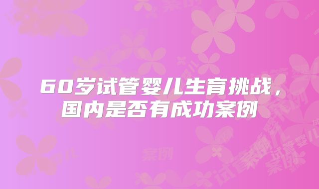60岁试管婴儿生育挑战，国内是否有成功案例