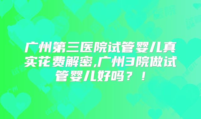 广州第三医院试管婴儿真实花费解密,广州3院做试管婴儿好吗？！