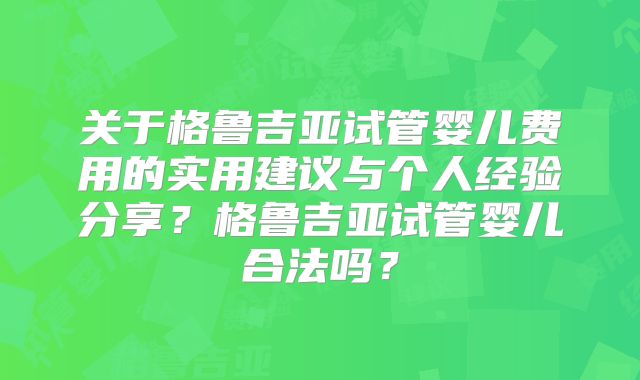 关于格鲁吉亚试管婴儿费用的实用建议与个人经验分享？格鲁吉亚试管婴儿合法吗？