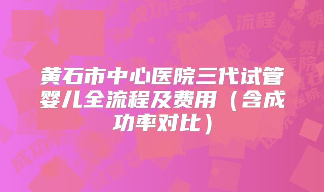 黄石市中心医院三代试管婴儿全流程及费用（含成功率对比）