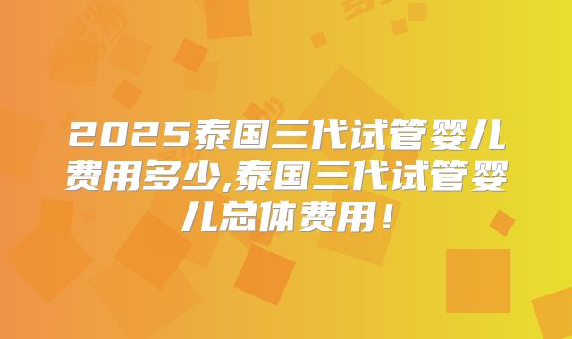 2025泰国三代试管婴儿费用多少,泰国三代试管婴儿总体费用！