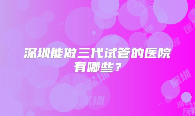深圳能做三代试管的医院有哪些?