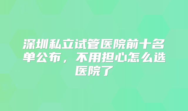 深圳私立试管医院前十名单公布,不用担心怎么选医院了