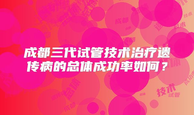成都三代试管技术治疗遗传病的总体成功率如何?