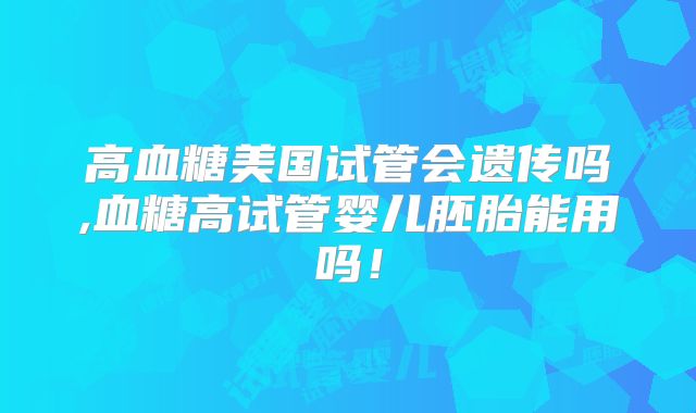高血糖美国试管会遗传吗,血糖高试管婴儿胚胎能用吗!