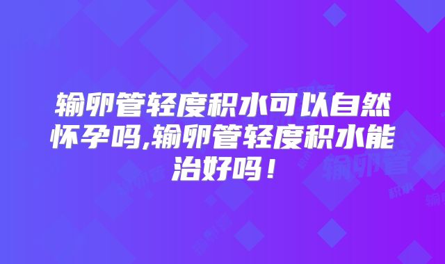 输卵管轻度积水可以自然怀孕吗,输卵管轻度积水能治好吗!