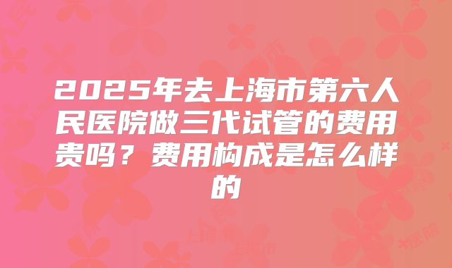 2025年去上海市第六人民医院做三代试管的费用贵吗？费用构成是怎么样的