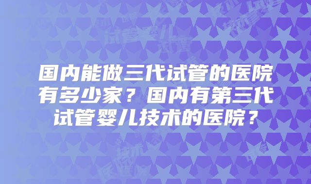 国内能做三代试管的医院有多少家？国内有第三代试管婴儿技术的医院？