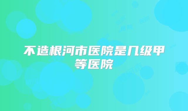 不造根河市医院是几级甲等医院