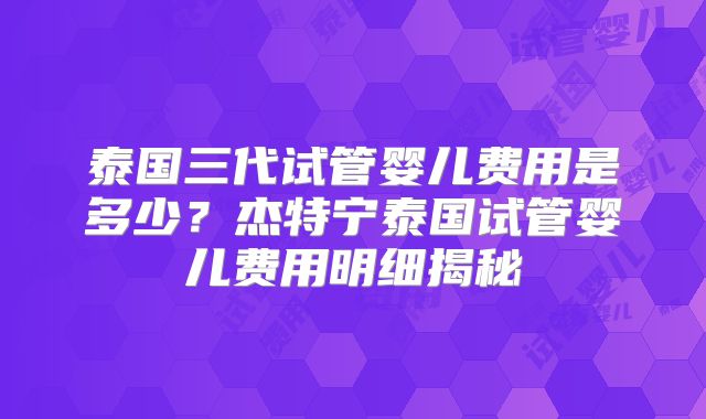 泰国三代试管婴儿费用是多少？杰特宁泰国试管婴儿费用明细揭秘