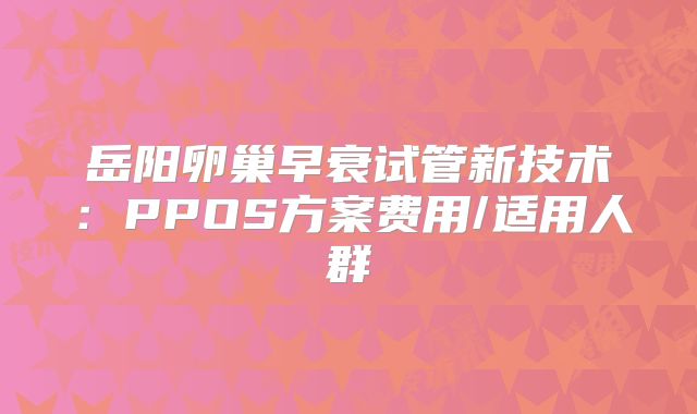 岳阳卵巢早衰试管新技术：PPOS方案费用/适用人群