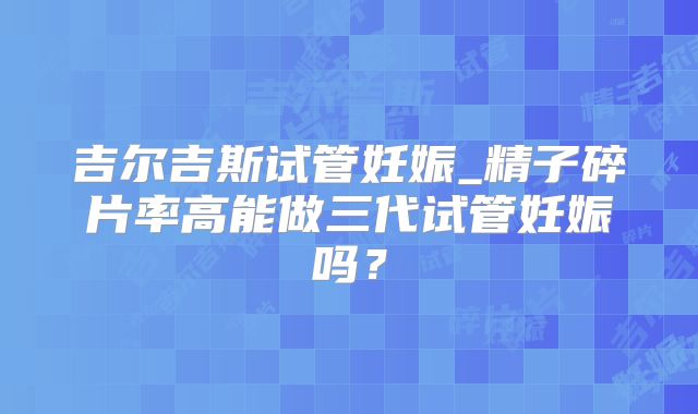 吉尔吉斯试管妊娠_精子碎片率高能做三代试管妊娠吗？