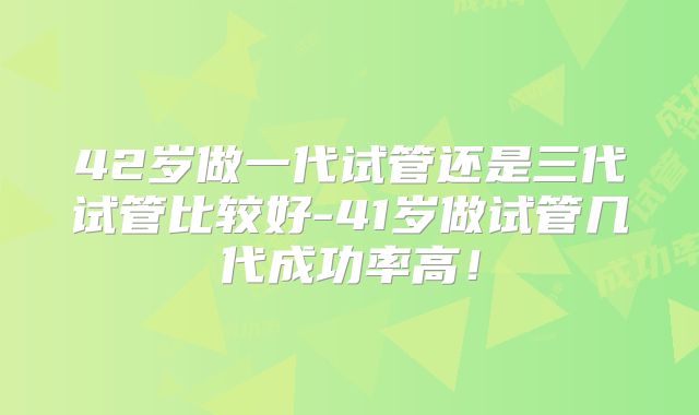 42岁做一代试管还是三代试管比较好-41岁做试管几代成功率高！