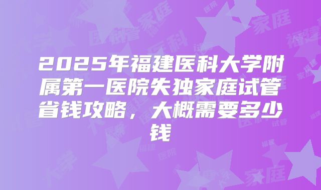 2025年福建医科大学附属第一医院失独家庭试管省钱攻略,大概需要多少钱