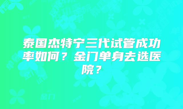 泰国杰特宁三代试管成功率如何？金门单身去选医院？