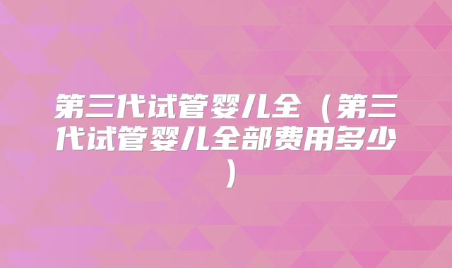 第三代试管婴儿全(第三代试管婴儿全部费用多少)
