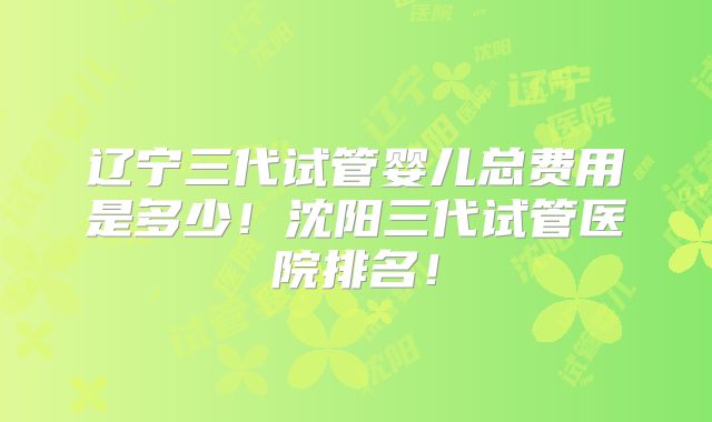 辽宁三代试管婴儿总费用是多少！沈阳三代试管医院排名！
