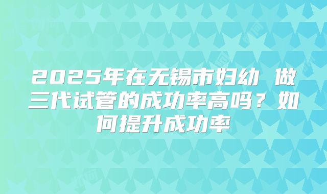 2025年在无锡市妇幼 做三代试管的成功率高吗？如何提升成功率