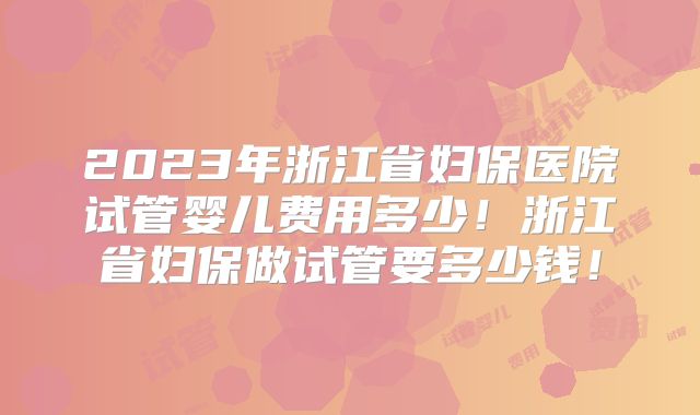 2023年浙江省妇保医院试管婴儿费用多少！浙江省妇保做试管要多少钱！