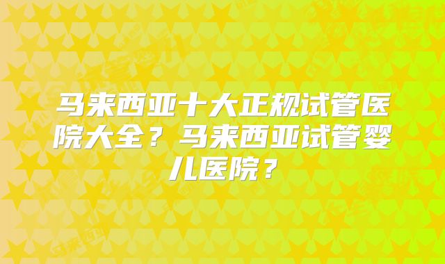 马来西亚十大正规试管医院大全？马来西亚试管婴儿医院？