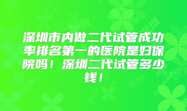 深圳市内做二代试管成功率排名第一的医院是妇保院吗！深圳二代试管多少钱！