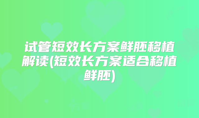 试管短效长方案鲜胚移植解读(短效长方案适合移植鲜胚)
