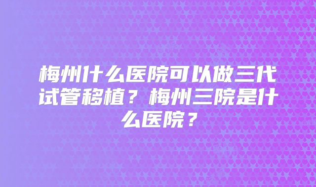 梅州什么医院可以做三代试管移植?梅州三院是什么医院?