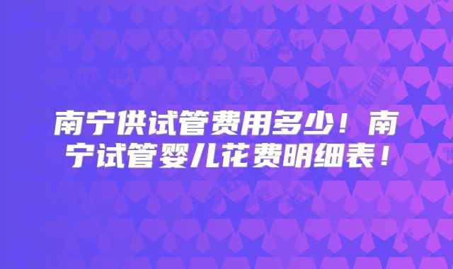 南宁供试管费用多少!南宁试管婴儿花费明细表!
