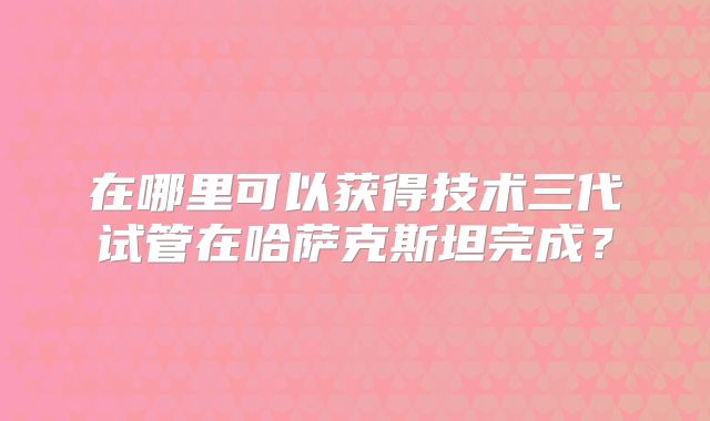 在哪里可以获得技术三代试管在哈萨克斯坦完成?
