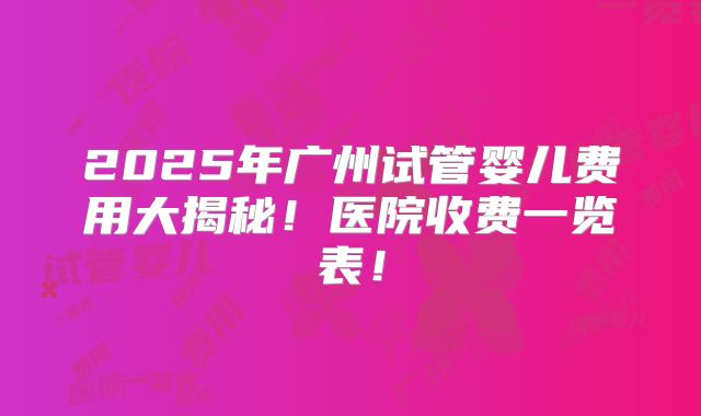 2025年广州试管婴儿费用大揭秘！医院收费一览表！