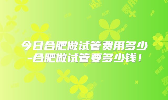今日合肥做试管费用多少-合肥做试管要多少钱！