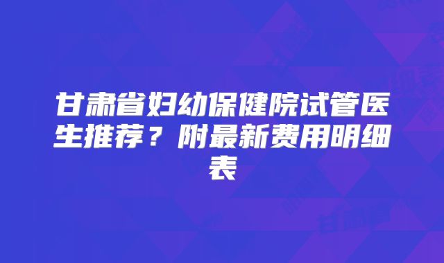 甘肃省妇幼保健院试管医生推荐？附最新费用明细表