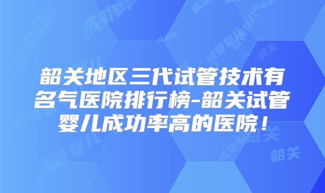 韶关地区三代试管技术有名气医院排行榜-韶关试管婴儿成功率高的医院!