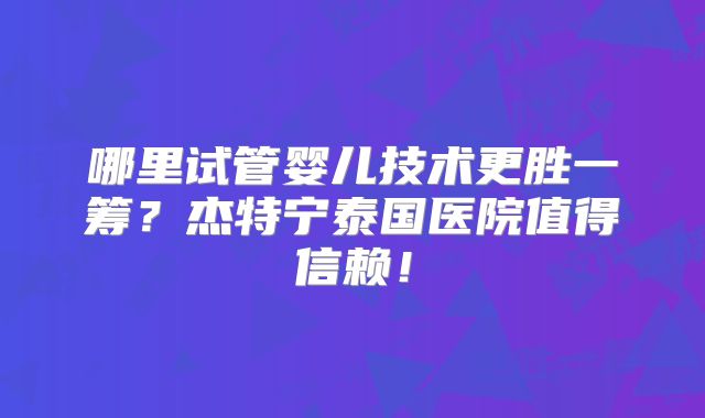 哪里试管婴儿技术更胜一筹？杰特宁泰国医院值得信赖！