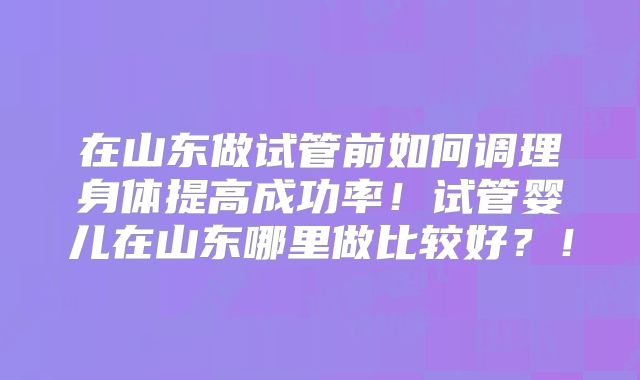 在山东做试管前如何调理身体提高成功率！试管婴儿在山东哪里做比较好？！