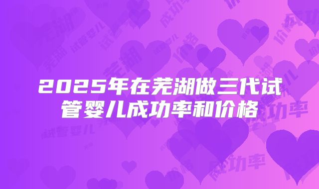 2025年在芜湖做三代试管婴儿成功率和价格