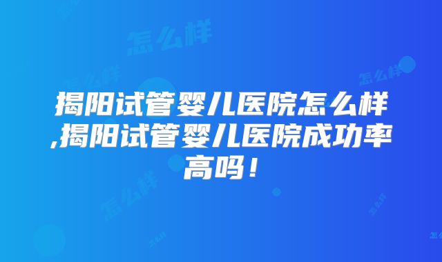 揭阳试管婴儿医院怎么样,揭阳试管婴儿医院成功率高吗！